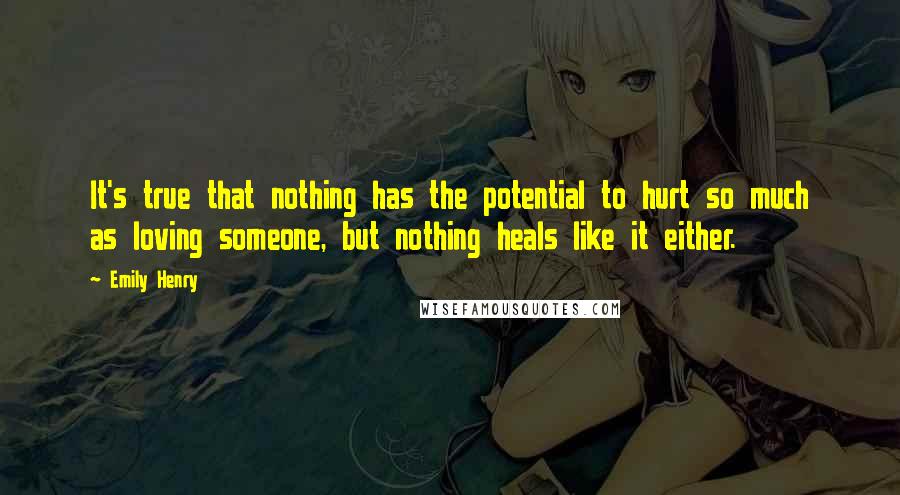 Emily Henry Quotes: It's true that nothing has the potential to hurt so much as loving someone, but nothing heals like it either.