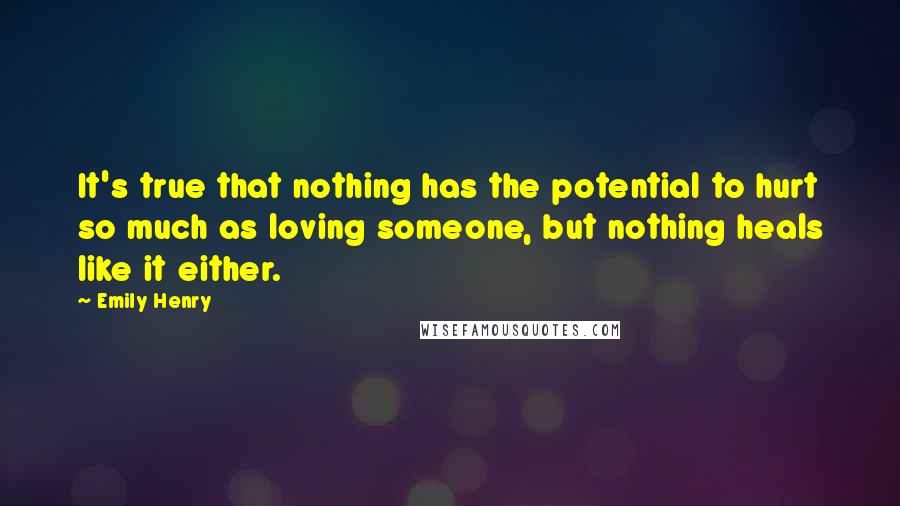 Emily Henry Quotes: It's true that nothing has the potential to hurt so much as loving someone, but nothing heals like it either.