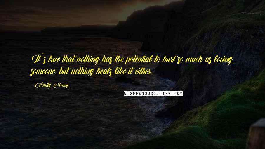 Emily Henry Quotes: It's true that nothing has the potential to hurt so much as loving someone, but nothing heals like it either.