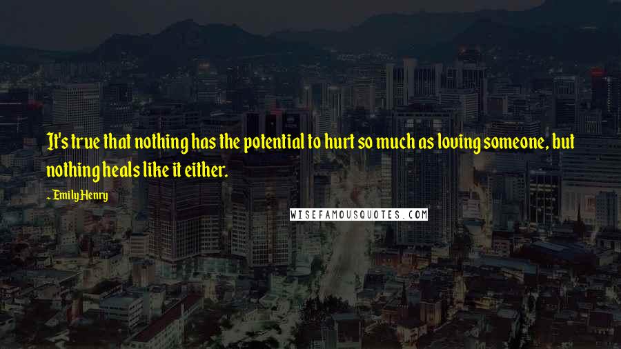 Emily Henry Quotes: It's true that nothing has the potential to hurt so much as loving someone, but nothing heals like it either.