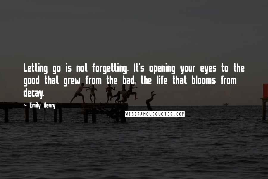 Emily Henry Quotes: Letting go is not forgetting. It's opening your eyes to the good that grew from the bad, the life that blooms from decay.