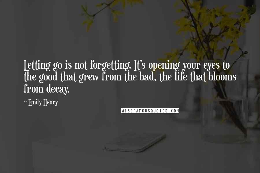 Emily Henry Quotes: Letting go is not forgetting. It's opening your eyes to the good that grew from the bad, the life that blooms from decay.