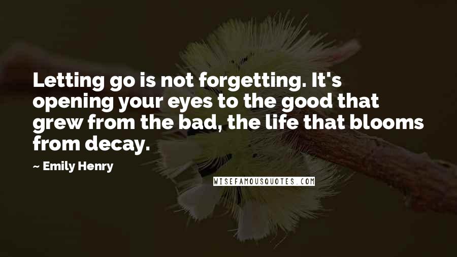 Emily Henry Quotes: Letting go is not forgetting. It's opening your eyes to the good that grew from the bad, the life that blooms from decay.