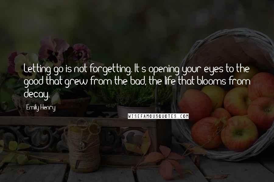 Emily Henry Quotes: Letting go is not forgetting. It's opening your eyes to the good that grew from the bad, the life that blooms from decay.