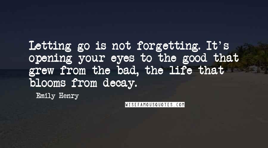 Emily Henry Quotes: Letting go is not forgetting. It's opening your eyes to the good that grew from the bad, the life that blooms from decay.