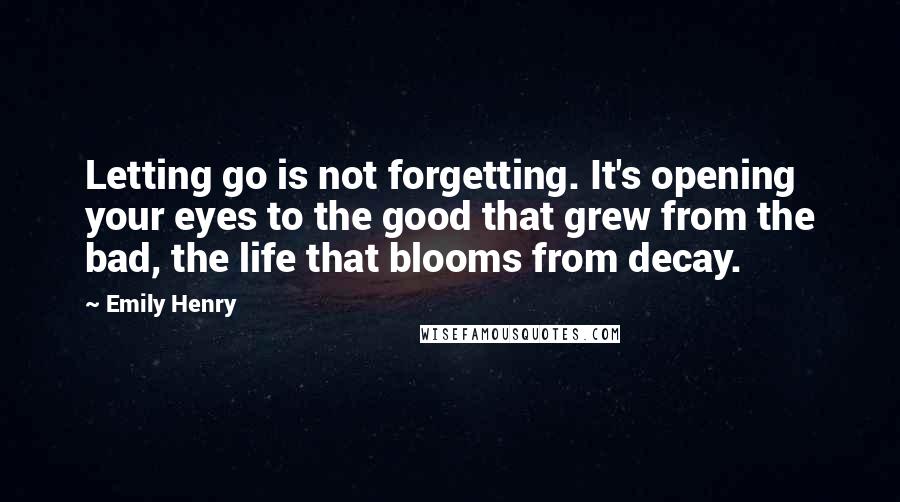 Emily Henry Quotes: Letting go is not forgetting. It's opening your eyes to the good that grew from the bad, the life that blooms from decay.