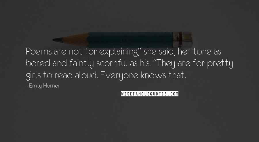 Emily Horner Quotes: Poems are not for explaining," she said, her tone as bored and faintly scornful as his. "They are for pretty girls to read aloud. Everyone knows that.