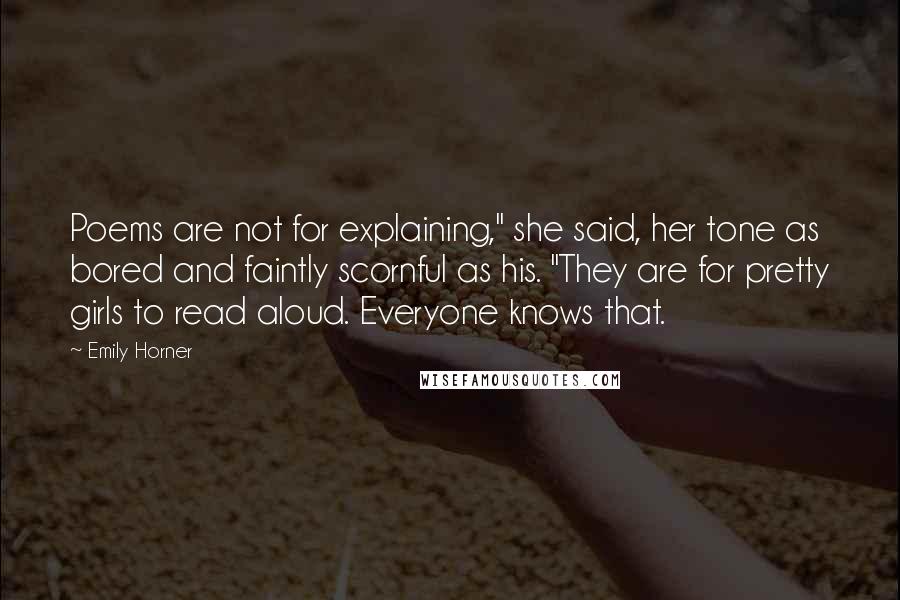 Emily Horner Quotes: Poems are not for explaining," she said, her tone as bored and faintly scornful as his. "They are for pretty girls to read aloud. Everyone knows that.