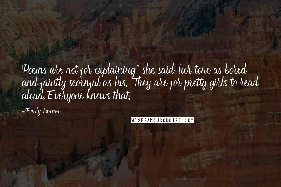 Emily Horner Quotes: Poems are not for explaining," she said, her tone as bored and faintly scornful as his. "They are for pretty girls to read aloud. Everyone knows that.