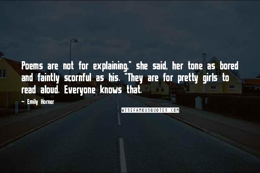 Emily Horner Quotes: Poems are not for explaining," she said, her tone as bored and faintly scornful as his. "They are for pretty girls to read aloud. Everyone knows that.