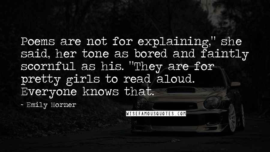 Emily Horner Quotes: Poems are not for explaining," she said, her tone as bored and faintly scornful as his. "They are for pretty girls to read aloud. Everyone knows that.