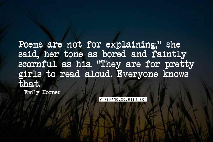 Emily Horner Quotes: Poems are not for explaining," she said, her tone as bored and faintly scornful as his. "They are for pretty girls to read aloud. Everyone knows that.