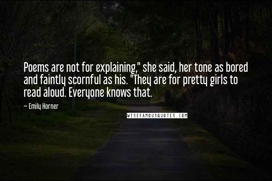 Emily Horner Quotes: Poems are not for explaining," she said, her tone as bored and faintly scornful as his. "They are for pretty girls to read aloud. Everyone knows that.