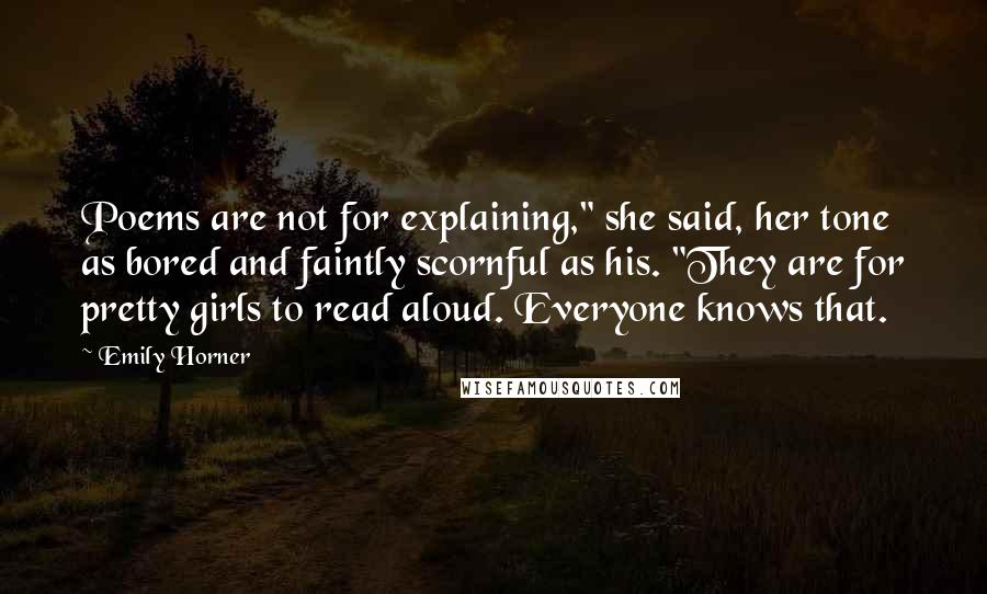 Emily Horner Quotes: Poems are not for explaining," she said, her tone as bored and faintly scornful as his. "They are for pretty girls to read aloud. Everyone knows that.