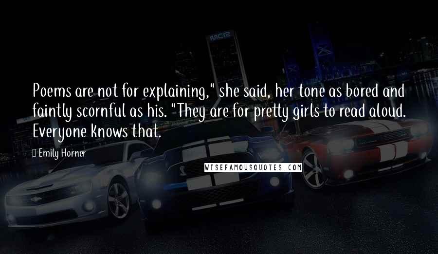 Emily Horner Quotes: Poems are not for explaining," she said, her tone as bored and faintly scornful as his. "They are for pretty girls to read aloud. Everyone knows that.