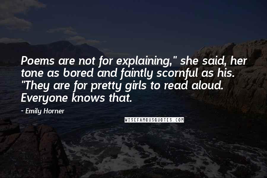 Emily Horner Quotes: Poems are not for explaining," she said, her tone as bored and faintly scornful as his. "They are for pretty girls to read aloud. Everyone knows that.