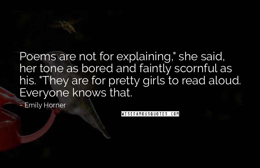 Emily Horner Quotes: Poems are not for explaining," she said, her tone as bored and faintly scornful as his. "They are for pretty girls to read aloud. Everyone knows that.