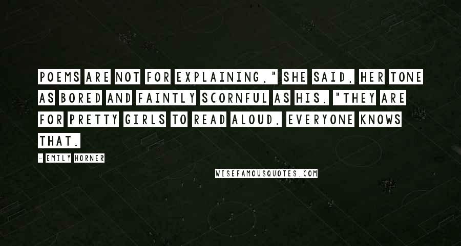 Emily Horner Quotes: Poems are not for explaining," she said, her tone as bored and faintly scornful as his. "They are for pretty girls to read aloud. Everyone knows that.