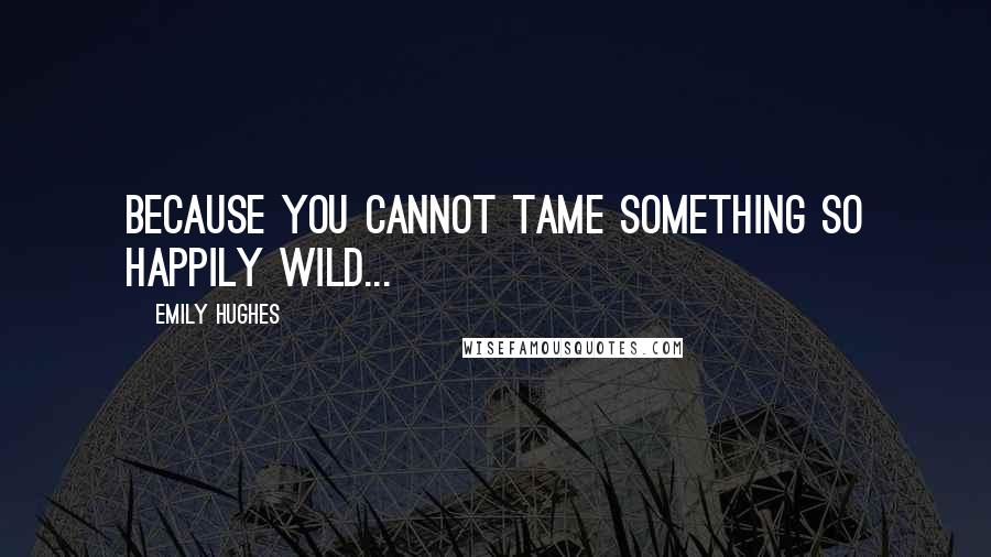 Emily Hughes Quotes: Because you cannot tame something so happily wild...