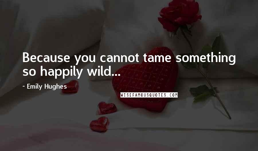 Emily Hughes Quotes: Because you cannot tame something so happily wild...