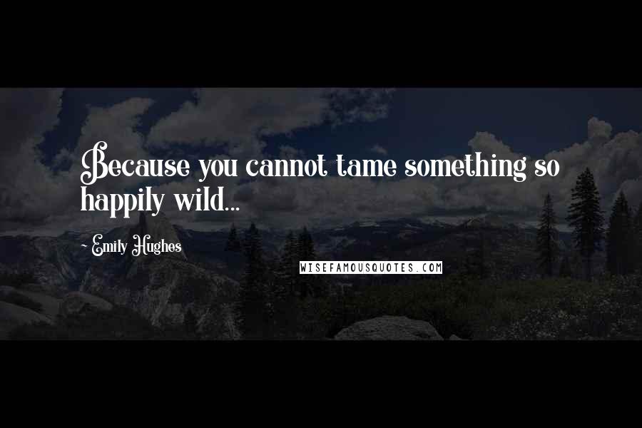 Emily Hughes Quotes: Because you cannot tame something so happily wild...