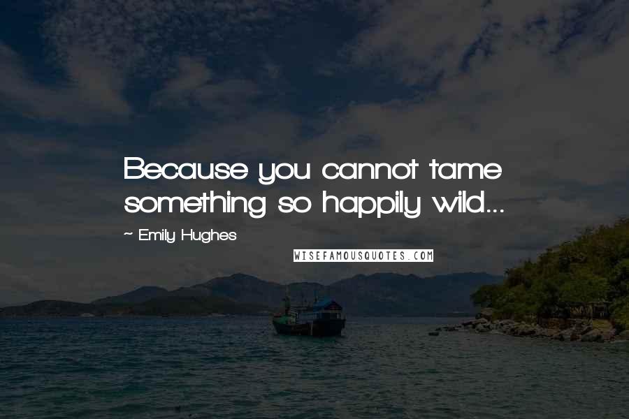 Emily Hughes Quotes: Because you cannot tame something so happily wild...