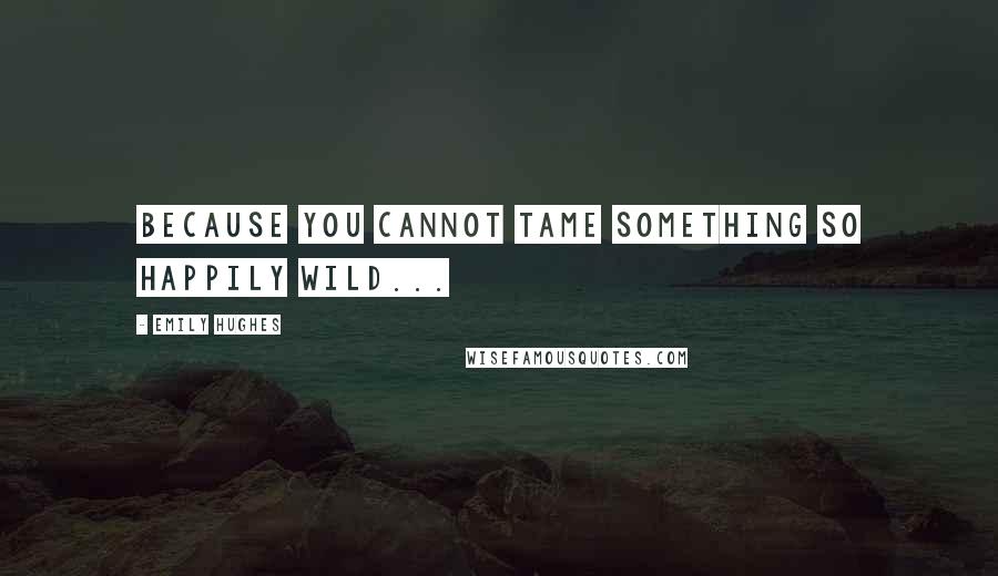 Emily Hughes Quotes: Because you cannot tame something so happily wild...