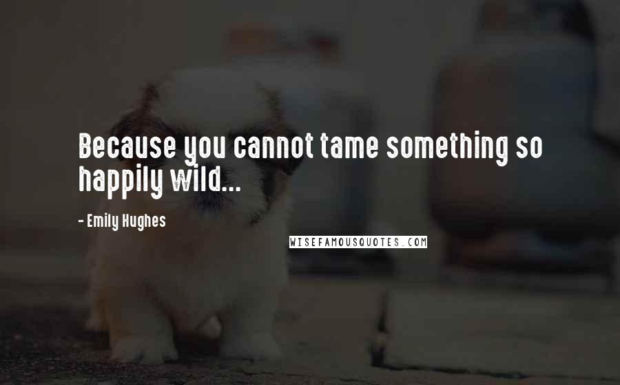 Emily Hughes Quotes: Because you cannot tame something so happily wild...