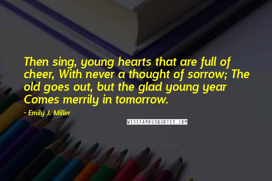 Emily J. Miller Quotes: Then sing, young hearts that are full of cheer, With never a thought of sorrow; The old goes out, but the glad young year Comes merrily in tomorrow.