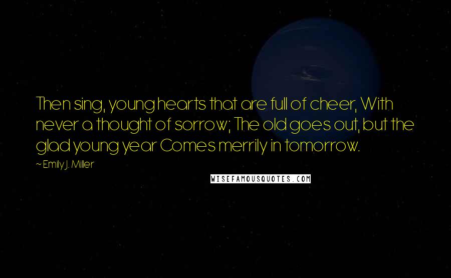 Emily J. Miller Quotes: Then sing, young hearts that are full of cheer, With never a thought of sorrow; The old goes out, but the glad young year Comes merrily in tomorrow.