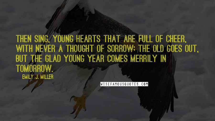 Emily J. Miller Quotes: Then sing, young hearts that are full of cheer, With never a thought of sorrow; The old goes out, but the glad young year Comes merrily in tomorrow.