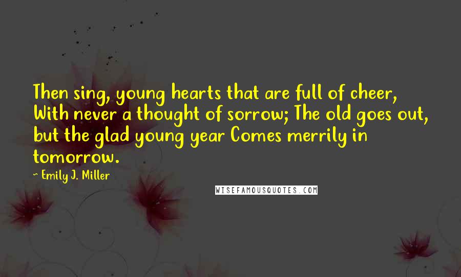 Emily J. Miller Quotes: Then sing, young hearts that are full of cheer, With never a thought of sorrow; The old goes out, but the glad young year Comes merrily in tomorrow.