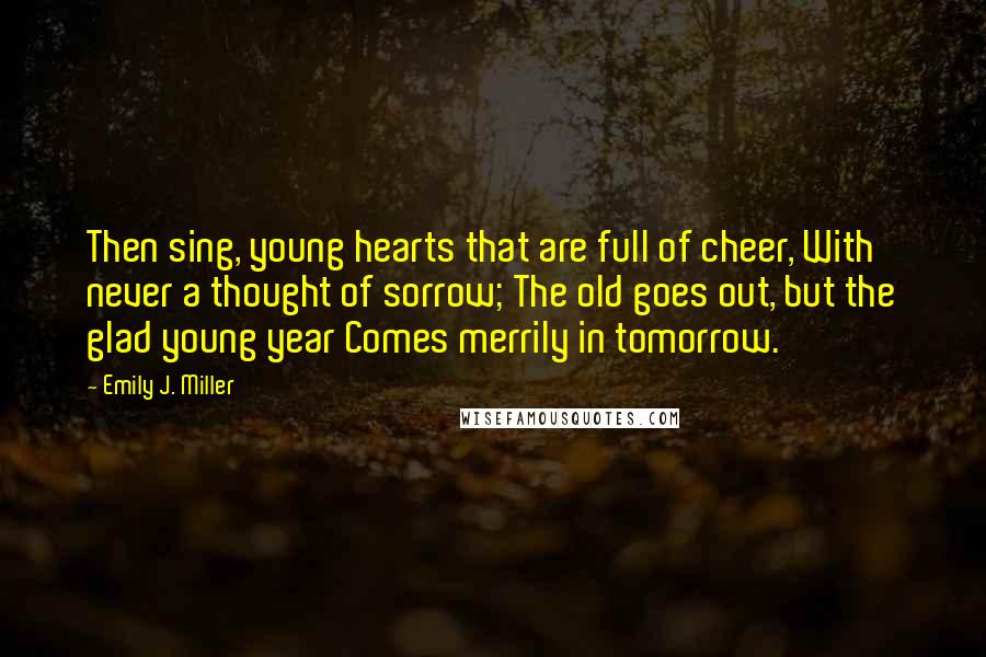 Emily J. Miller Quotes: Then sing, young hearts that are full of cheer, With never a thought of sorrow; The old goes out, but the glad young year Comes merrily in tomorrow.