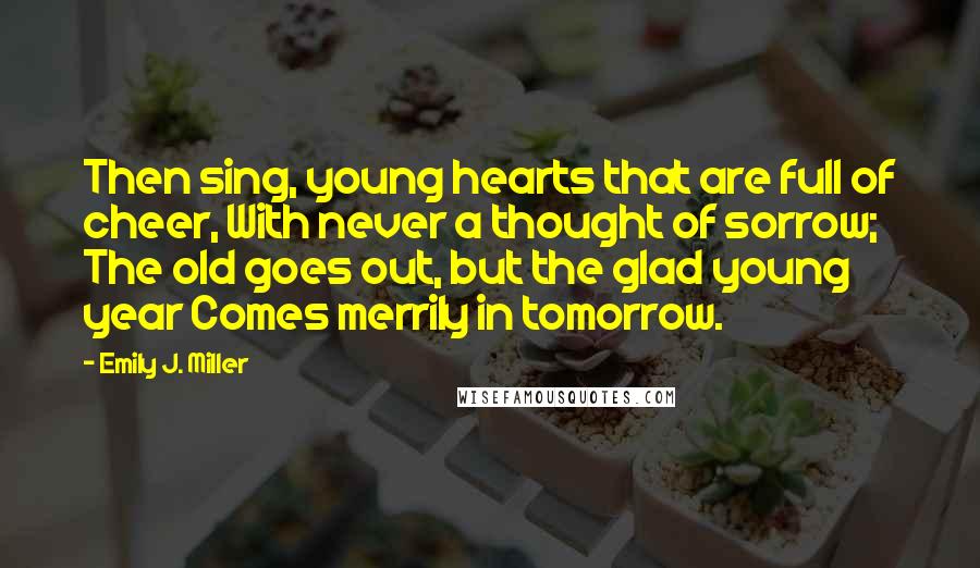 Emily J. Miller Quotes: Then sing, young hearts that are full of cheer, With never a thought of sorrow; The old goes out, but the glad young year Comes merrily in tomorrow.