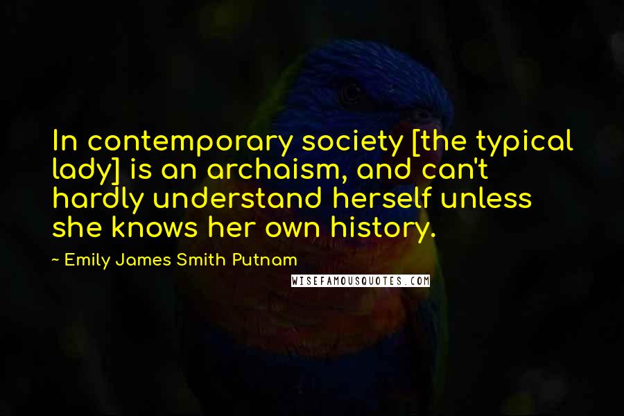 Emily James Smith Putnam Quotes: In contemporary society [the typical lady] is an archaism, and can't hardly understand herself unless she knows her own history.