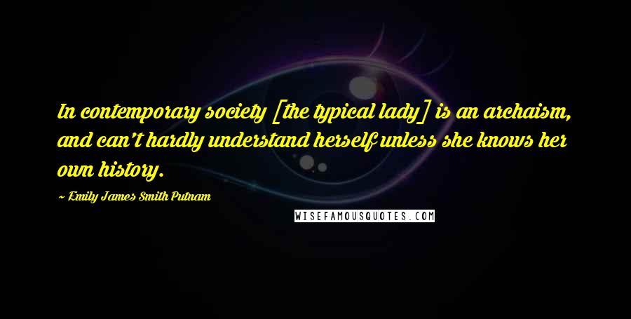 Emily James Smith Putnam Quotes: In contemporary society [the typical lady] is an archaism, and can't hardly understand herself unless she knows her own history.