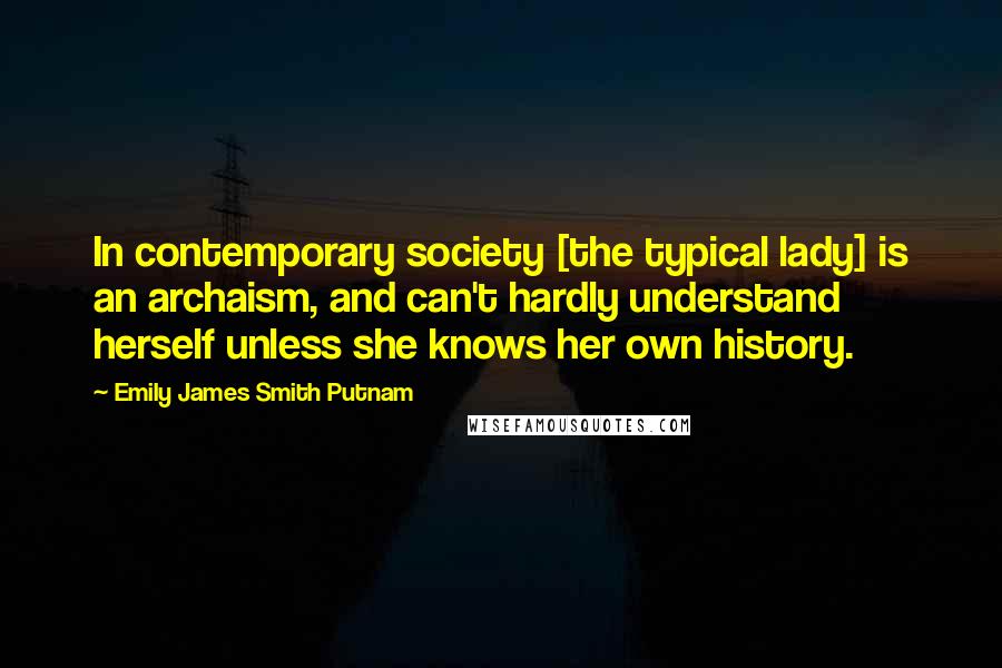 Emily James Smith Putnam Quotes: In contemporary society [the typical lady] is an archaism, and can't hardly understand herself unless she knows her own history.