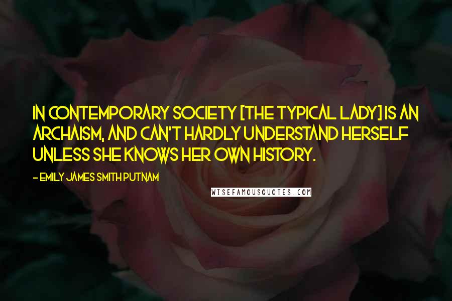 Emily James Smith Putnam Quotes: In contemporary society [the typical lady] is an archaism, and can't hardly understand herself unless she knows her own history.