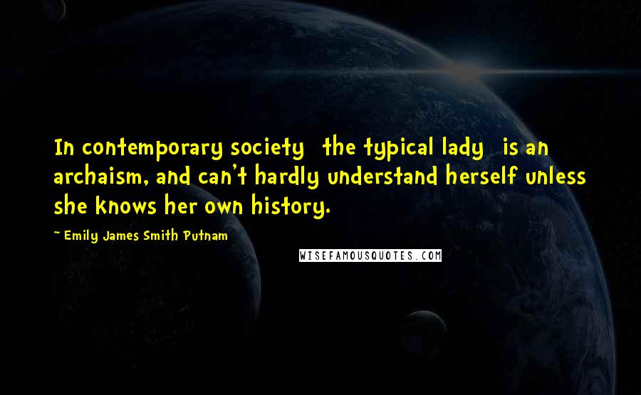 Emily James Smith Putnam Quotes: In contemporary society [the typical lady] is an archaism, and can't hardly understand herself unless she knows her own history.