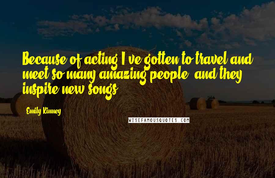 Emily Kinney Quotes: Because of acting I've gotten to travel and meet so many amazing people, and they inspire new songs.