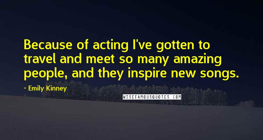 Emily Kinney Quotes: Because of acting I've gotten to travel and meet so many amazing people, and they inspire new songs.