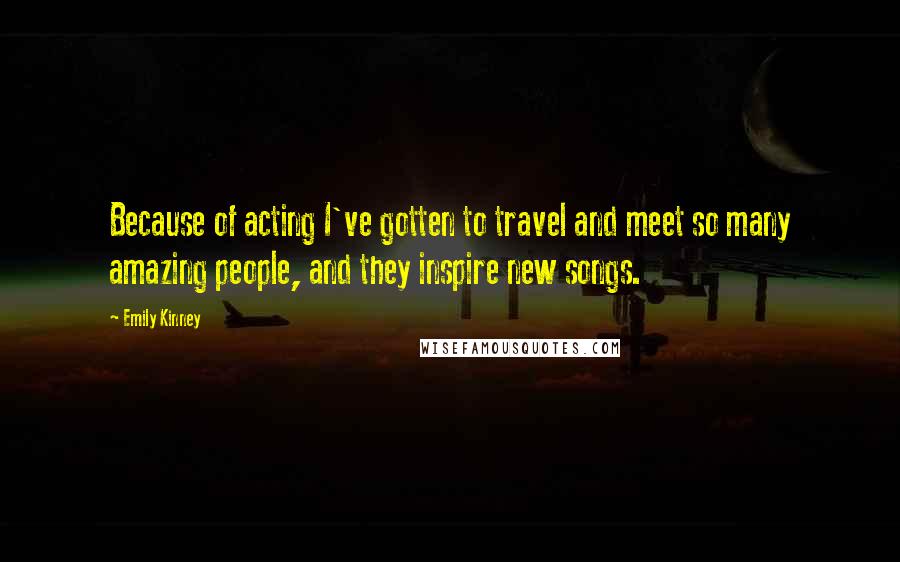 Emily Kinney Quotes: Because of acting I've gotten to travel and meet so many amazing people, and they inspire new songs.