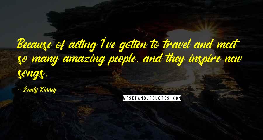 Emily Kinney Quotes: Because of acting I've gotten to travel and meet so many amazing people, and they inspire new songs.