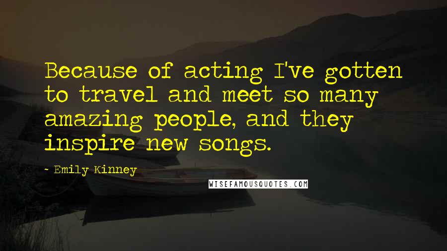 Emily Kinney Quotes: Because of acting I've gotten to travel and meet so many amazing people, and they inspire new songs.