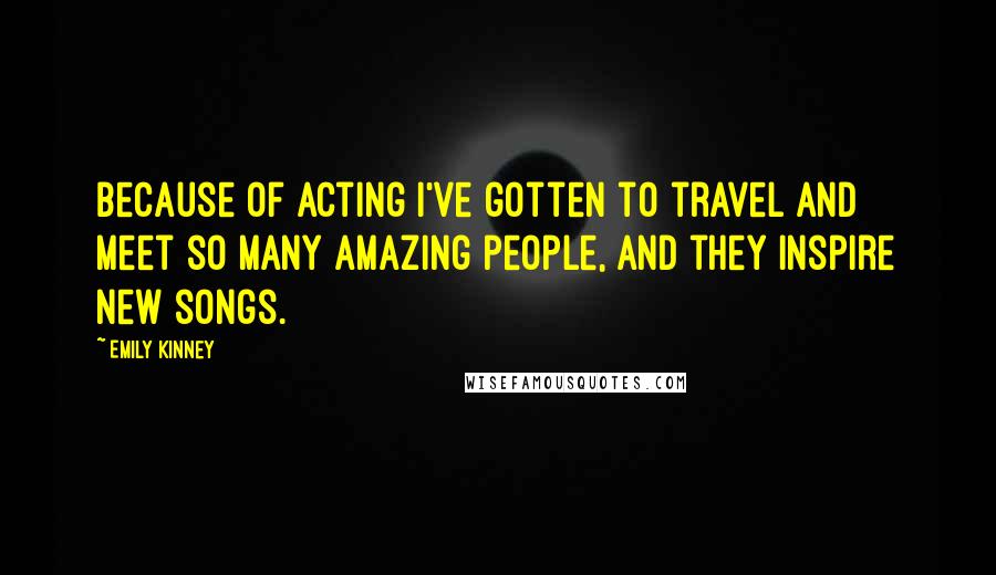 Emily Kinney Quotes: Because of acting I've gotten to travel and meet so many amazing people, and they inspire new songs.