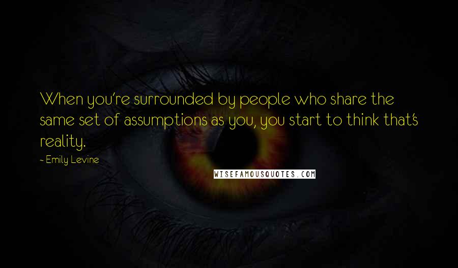 Emily Levine Quotes: When you're surrounded by people who share the same set of assumptions as you, you start to think that's reality.