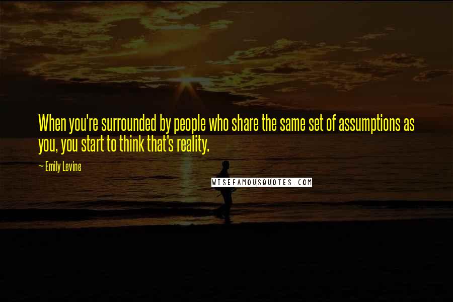 Emily Levine Quotes: When you're surrounded by people who share the same set of assumptions as you, you start to think that's reality.