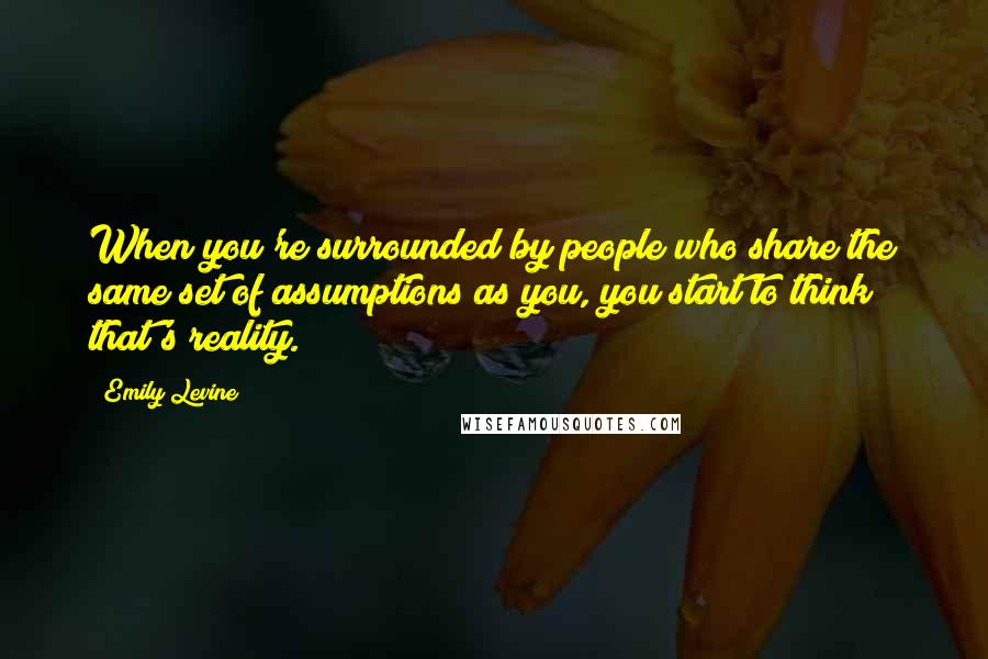 Emily Levine Quotes: When you're surrounded by people who share the same set of assumptions as you, you start to think that's reality.