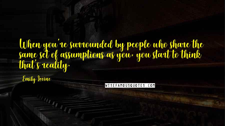Emily Levine Quotes: When you're surrounded by people who share the same set of assumptions as you, you start to think that's reality.