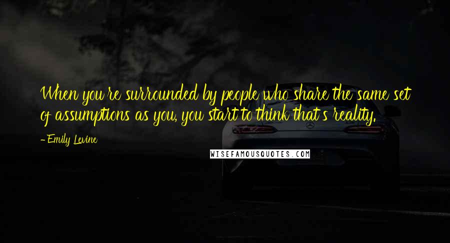 Emily Levine Quotes: When you're surrounded by people who share the same set of assumptions as you, you start to think that's reality.